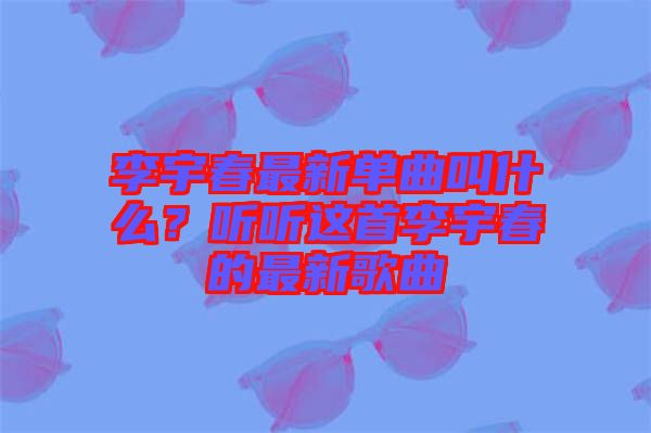 李宇春最新單曲叫什么？聽聽這首李宇春的最新歌曲