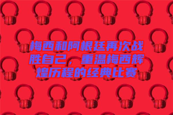 梅西和阿根廷再次戰(zhàn)勝自己，重溫梅西輝煌歷程的經(jīng)典比賽