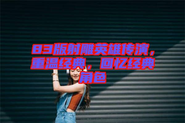 83版射雕英雄傳演，重溫經(jīng)典，回憶經(jīng)典角色