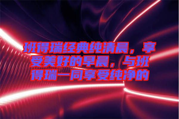 班得瑞經(jīng)典純清晨，享受美好的早晨，與班得瑞一同享受純凈的