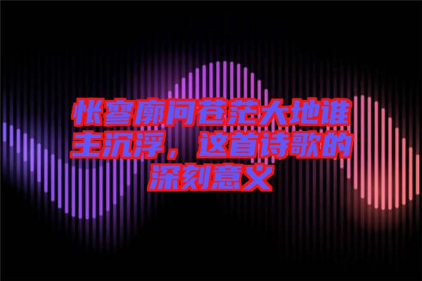 悵寥廓問蒼茫大地誰主沉浮，這首詩歌的深刻意義