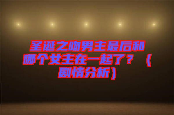 圣誕之吻男主最后和哪個女主在一起了？（劇情分析）
