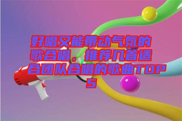好唱又能帶動氣氛的歌合唱，推薦幾首適合團(tuán)隊合唱的歌曲TOP5
