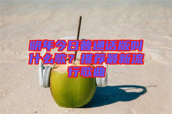 明年今日普通話版叫什么歌？推薦最新流行歌曲