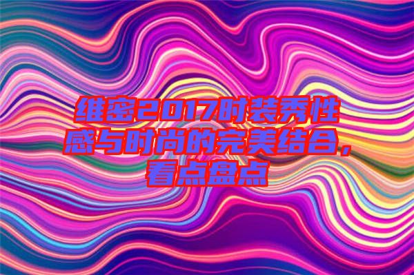 維密2017時(shí)裝秀性感與時(shí)尚的完美結(jié)合，看點(diǎn)盤點(diǎn)