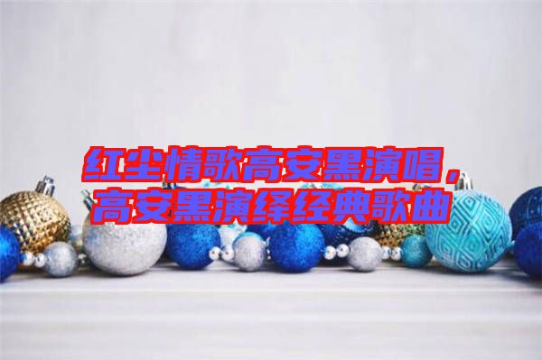 紅塵情歌高安黑演唱，高安黑演繹經(jīng)典歌曲