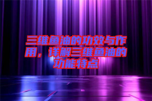 三維魚油的功效與作用，詳解三維魚油的功能特點(diǎn)
