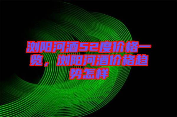 瀏陽河酒52度價格一覽，瀏陽河酒價格趨勢怎樣