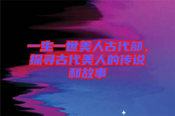 一生一世美人古代部，探尋古代美人的傳說和故事