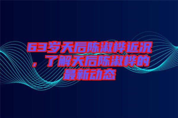 63歲天后陳淑樺近況，了解天后陳淑樺的最新動態(tài)