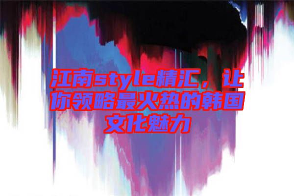 江南style精匯，讓你領(lǐng)略最火熱的韓國文化魅力