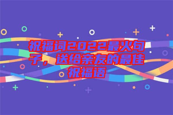 祝福詞2022最火句子，送給親友的最佳祝福語