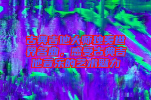 古典吉他大師獨(dú)奏世界名曲，感受古典吉他音樂的藝術(shù)魅力