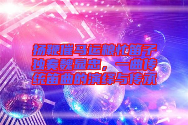 揚(yáng)鞭催馬運(yùn)糧忙笛子獨(dú)奏魏顯忠，一曲傳統(tǒng)笛曲的演繹與傳承