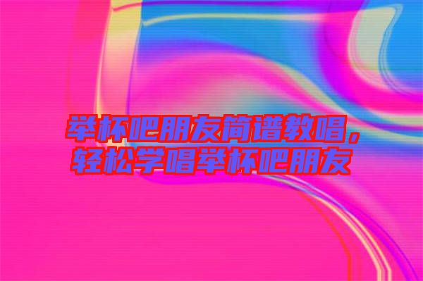 舉杯吧朋友簡(jiǎn)譜教唱，輕松學(xué)唱舉杯吧朋友