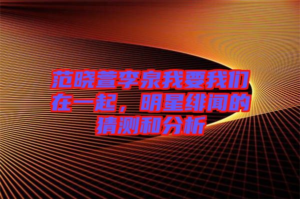 范曉萱李泉我要我們在一起，明星緋聞的猜測和分析