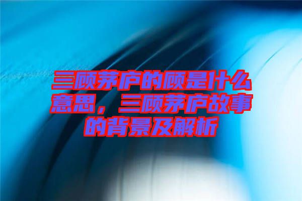 三顧茅廬的顧是什么意思，三顧茅廬故事的背景及解析