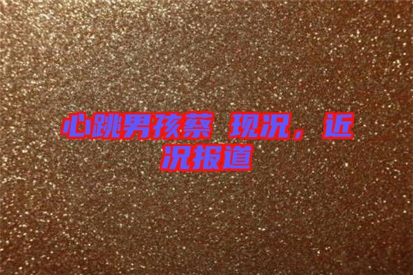 心跳男孩蔡喆現(xiàn)況，近況報(bào)道