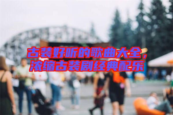 古裝好聽的歌曲大全，濃縮古裝劇經(jīng)典配樂