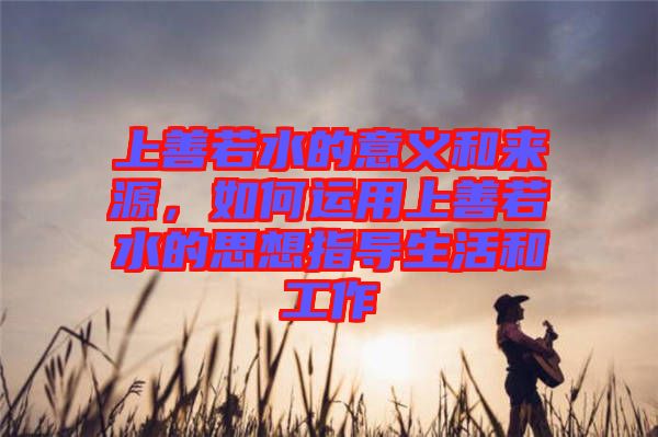 上善若水的意義和來源，如何運用上善若水的思想指導(dǎo)生活和工作