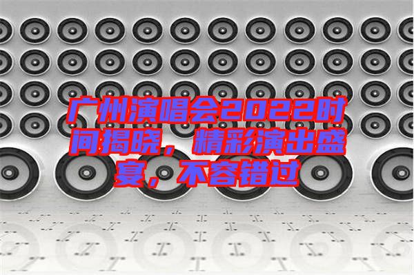 廣州演唱會2022時間揭曉，精彩演出盛宴，不容錯過