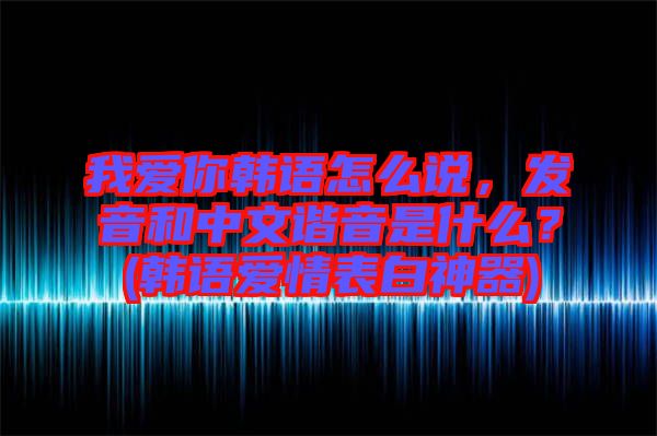我愛你韓語怎么說，發(fā)音和中文諧音是什么？(韓語愛情表白神器)