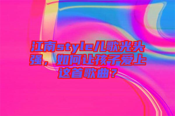 江南style兒歌光頭強(qiáng)，如何讓孩子愛(ài)上這首歌曲？