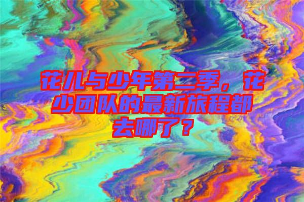 花兒與少年第二季，花少團(tuán)隊(duì)的最新旅程都去哪了？