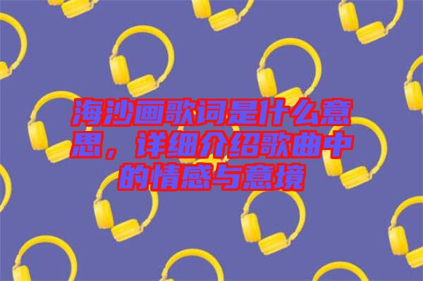 海沙畫歌詞是什么意思，詳細(xì)介紹歌曲中的情感與意境