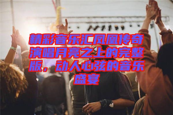精彩音樂匯鳳凰傳奇演唱月亮之上的完整版，動人心弦的音樂盛宴