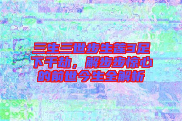 三生三世步生蓮3足下千劫，解步步驚心的前世今生全解析