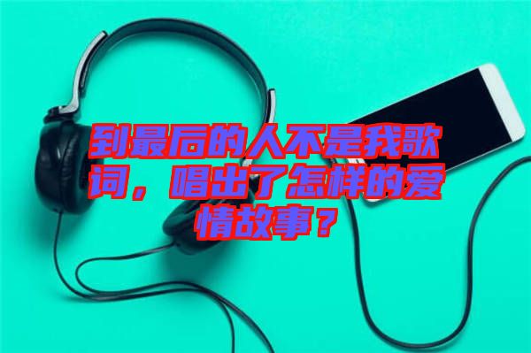 到最后的人不是我歌詞，唱出了怎樣的愛情故事？