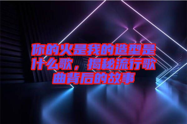你的火是我的造型是什么歌，揭秘流行歌曲背后的故事