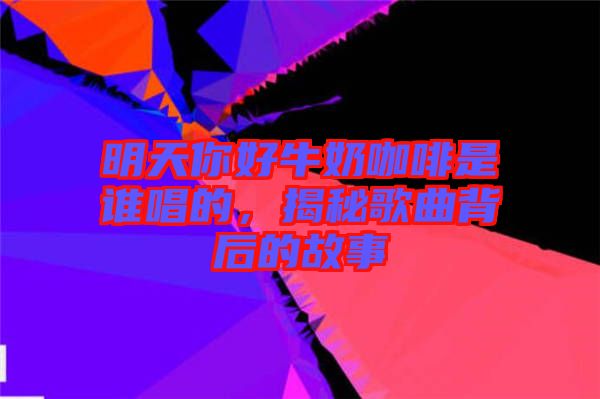明天你好牛奶咖啡是誰唱的，揭秘歌曲背后的故事