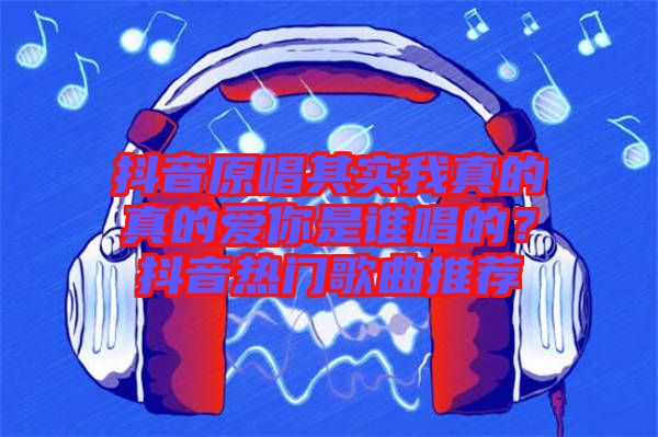 抖音原唱其實(shí)我真的真的愛你是誰唱的？抖音熱門歌曲推薦