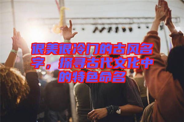 很美很冷門的古風(fēng)名字，探尋古代文化中的特色命名