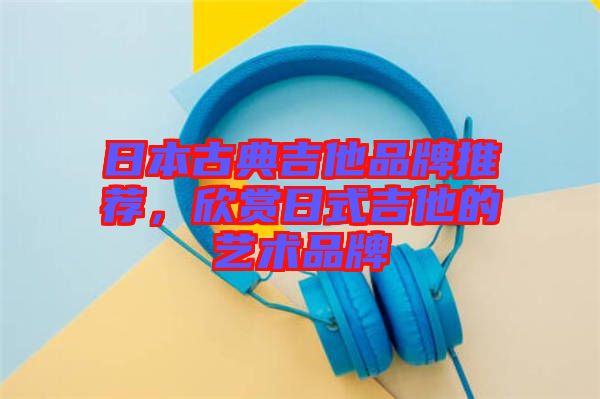 日本古典吉他品牌推薦，欣賞日式吉他的藝術(shù)品牌