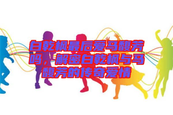 白乾楓最后愛(ài)馬馥芳嗎，解密白乾楓與馬馥芳的傳奇愛(ài)情
