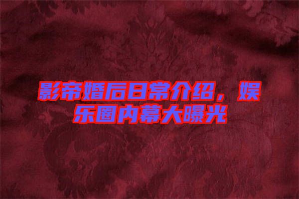 影帝婚后日常介紹，娛樂圈內(nèi)幕大曝光