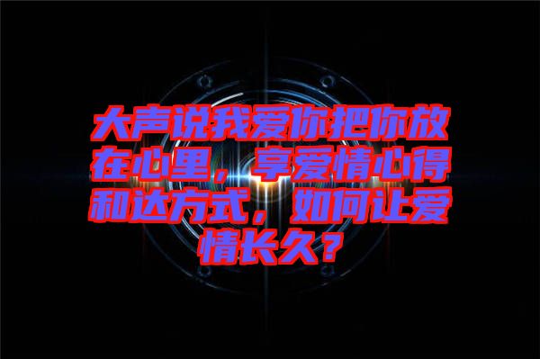 大聲說我愛你把你放在心里，享愛情心得和達(dá)方式，如何讓愛情長久？