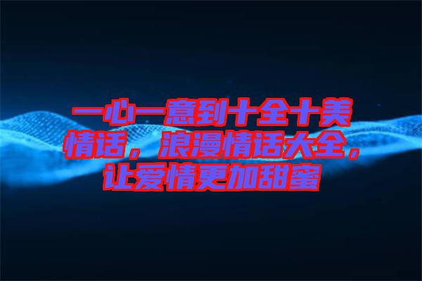 一心一意到十全十美情話，浪漫情話大全，讓愛情更加甜蜜