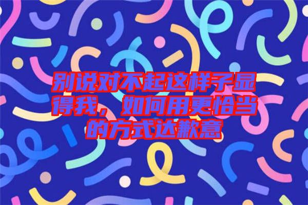 別說對不起這樣子顯得我，如何用更恰當?shù)姆绞竭_歉意