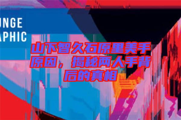 山下智久石原里美手原因，揭秘兩人手背后的真相