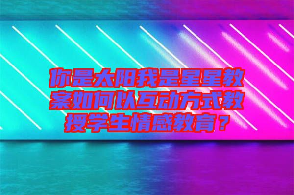 你是太陽(yáng)我是星星教案如何以互動(dòng)方式教授學(xué)生情感教育？