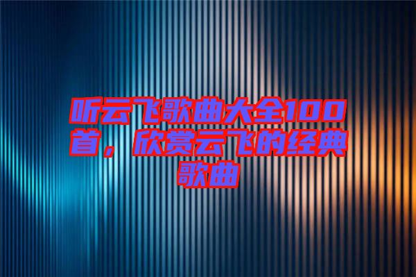 聽云飛歌曲大全100首，欣賞云飛的經(jīng)典歌曲