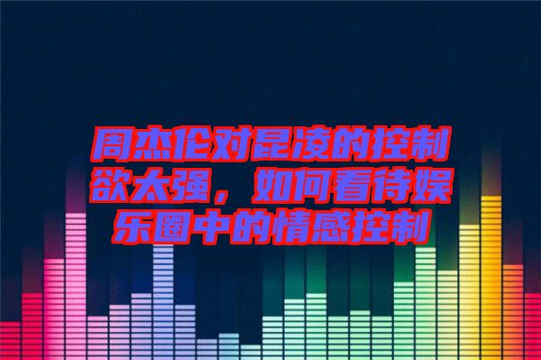 周杰倫對(duì)昆凌的控制欲太強(qiáng)，如何看待娛樂圈中的情感控制
