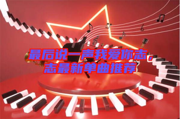 最后說一聲我愛你志，志最新單曲推薦