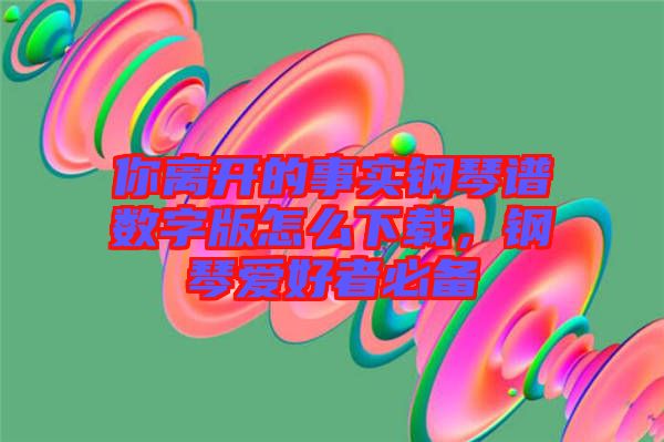 你離開的事實(shí)鋼琴譜數(shù)字版怎么下載，鋼琴愛(ài)好者必備