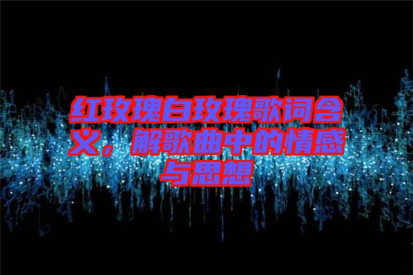 紅玫瑰白玫瑰歌詞含義，解歌曲中的情感與思想