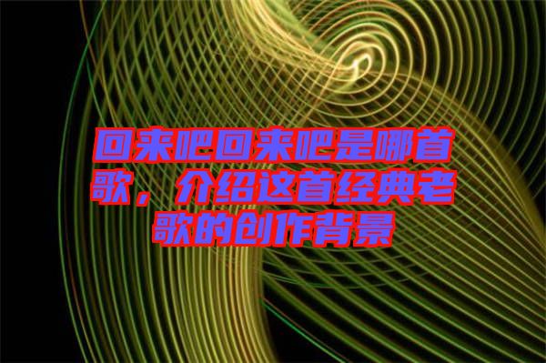 回來吧回來吧是哪首歌，介紹這首經(jīng)典老歌的創(chuàng)作背景